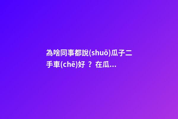 為啥同事都說(shuō)瓜子二手車(chē)好？在瓜子二手車(chē)嚴(yán)選店買(mǎi)了一次車(chē)明白了